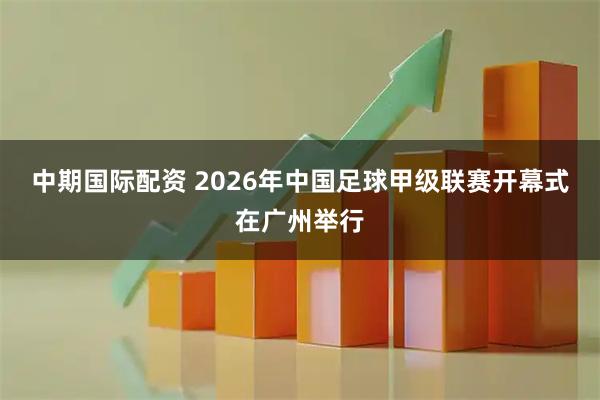 中期国际配资 2026年中国足球甲级联赛开幕式在广州举行