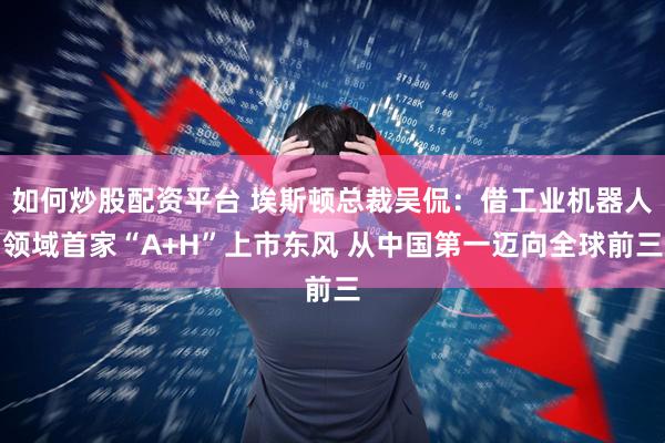 如何炒股配资平台 埃斯顿总裁吴侃：借工业机器人领域首家“A+H”上市东风 从中国第一迈向全球前三