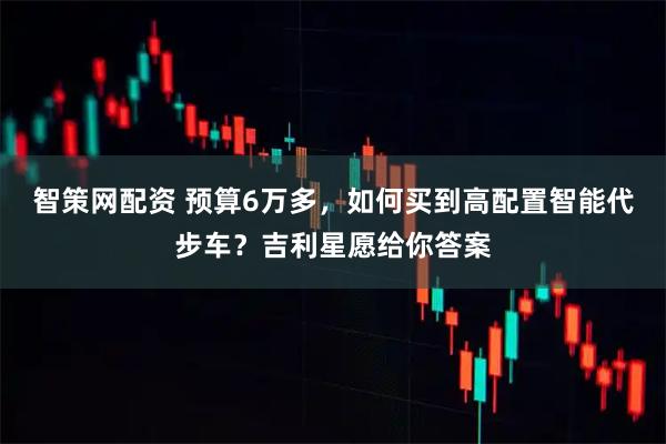 智策网配资 预算6万多，如何买到高配置智能代步车？吉利星愿给你答案