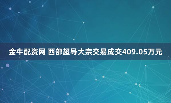 金牛配资网 西部超导大宗交易成交409.05万元