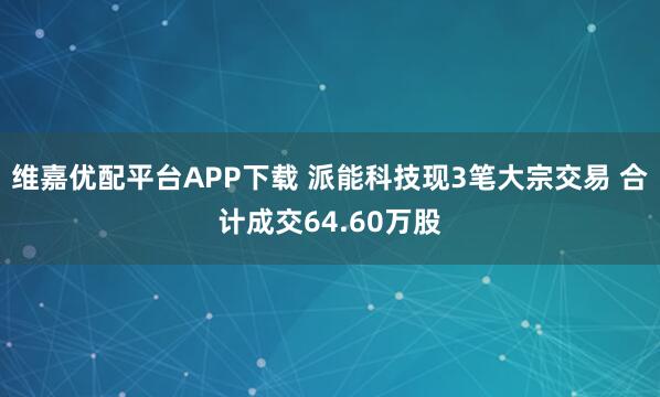 维嘉优配平台APP下载 派能科技现3笔大宗交易 合计成交64.60万股