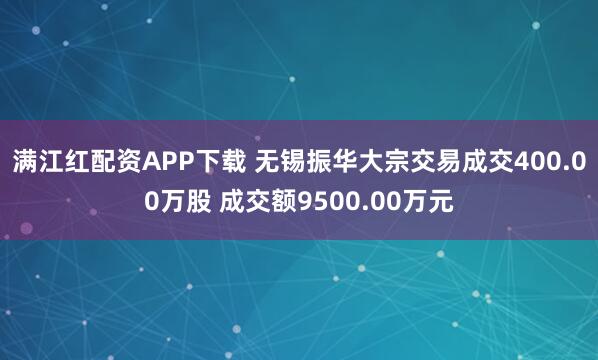 满江红配资APP下载 无锡振华大宗交易成交400.00万股 成交额9500.00万元