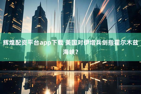 辉煌配资平台app下载 美国对伊增兵剑指霍尔木兹海峡？