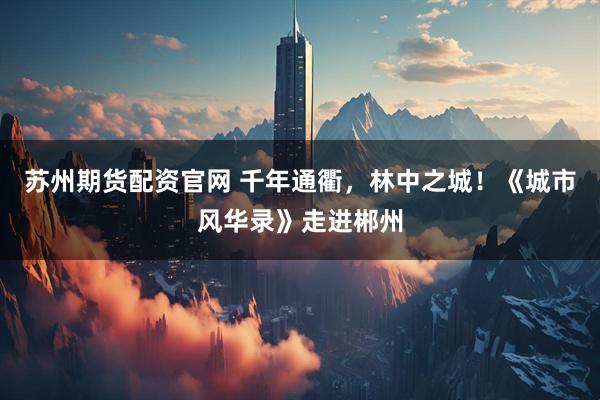 苏州期货配资官网 千年通衢，林中之城！《城市风华录》走进郴州