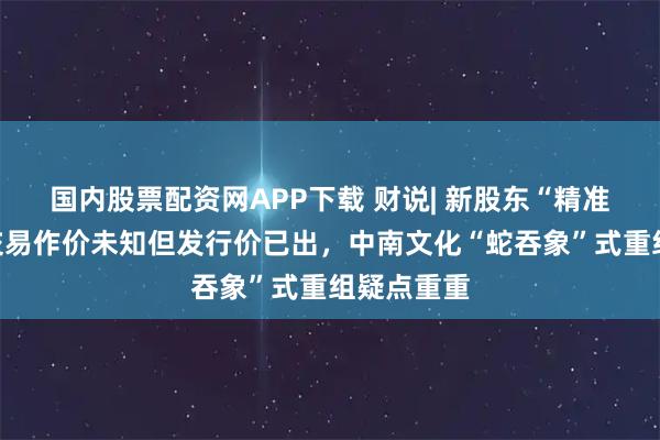 国内股票配资网APP下载 财说| 新股东“精准”入场、交易作价未知但发行价已出，中南文化“蛇吞象”式重组疑点重重