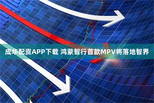 成华配资APP下载 鸿蒙智行首款MPV将落地智界