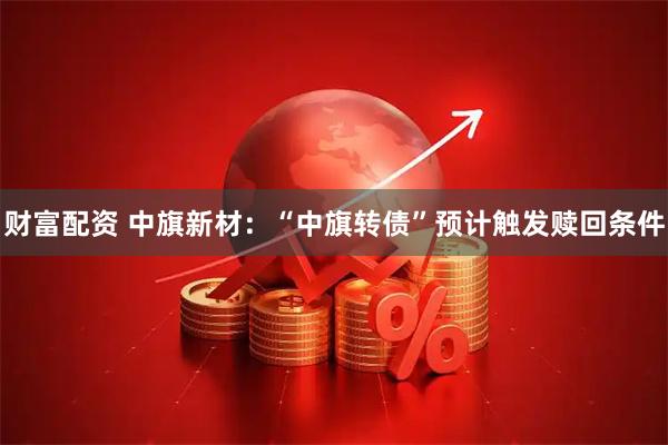 财富配资 中旗新材：“中旗转债”预计触发赎回条件