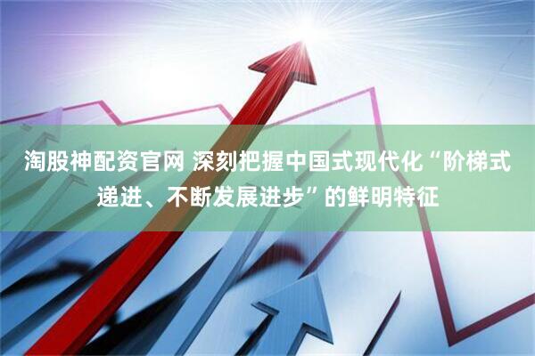 淘股神配资官网 深刻把握中国式现代化“阶梯式递进、不断发展进步”的鲜明特征