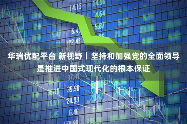 华瑞优配平台 新视野丨坚持和加强党的全面领导是推进中国式现代化的根本保证