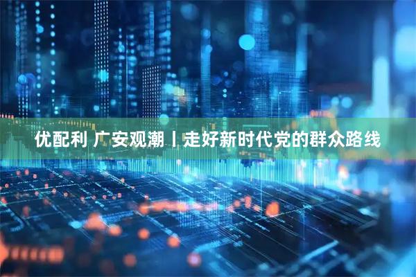优配利 广安观潮丨走好新时代党的群众路线
