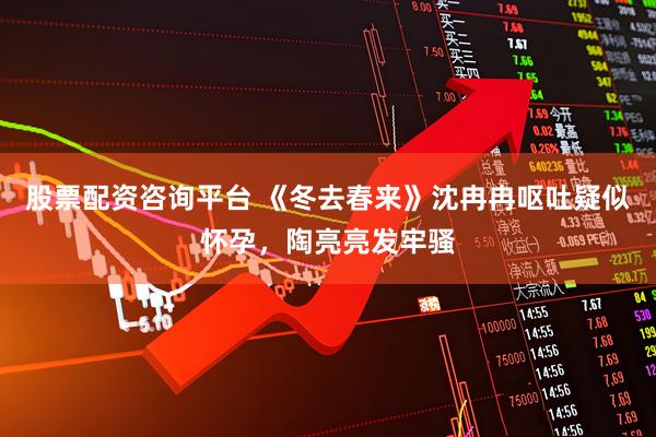 股票配资咨询平台 《冬去春来》沈冉冉呕吐疑似怀孕，陶亮亮发牢骚