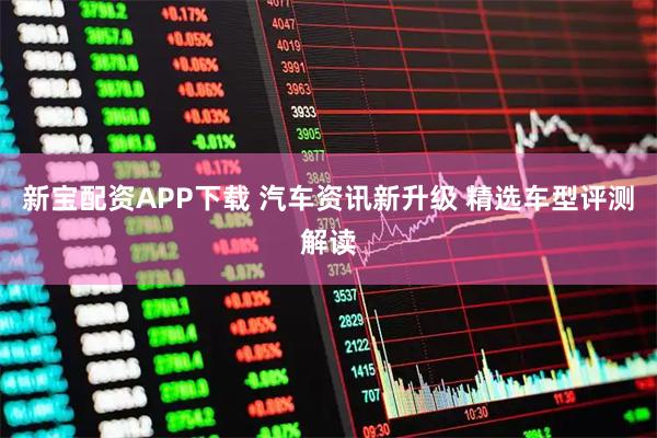 新宝配资APP下载 汽车资讯新升级 精选车型评测解读