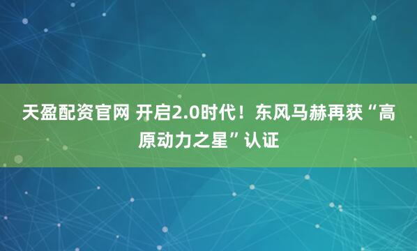 天盈配资官网 开启2.0时代！东风马赫再获“高原动力之星”认证