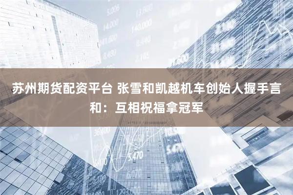 苏州期货配资平台 张雪和凯越机车创始人握手言和：互相祝福拿冠军