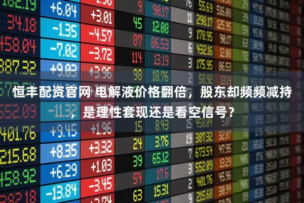 恒丰配资官网 电解液价格翻倍，股东却频频减持，是理性套现还是看空信号？