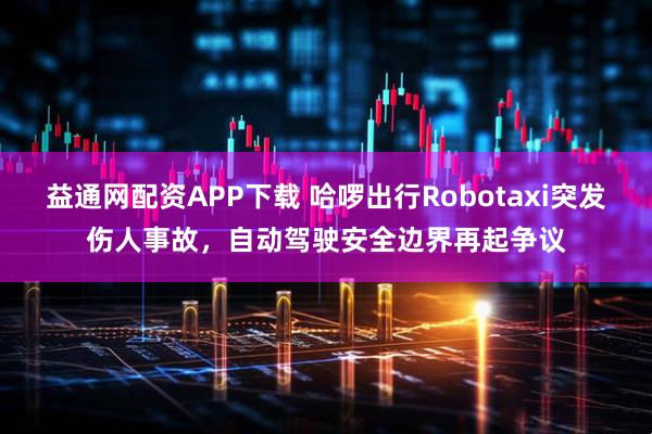 益通网配资APP下载 哈啰出行Robotaxi突发伤人事故，自动驾驶安全边界再起争议