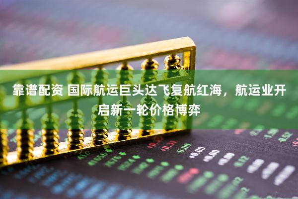 靠谱配资 国际航运巨头达飞复航红海，航运业开启新一轮价格博弈