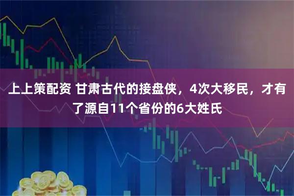 上上策配资 甘肃古代的接盘侠，4次大移民，才有了源自11个省份的6大姓氏