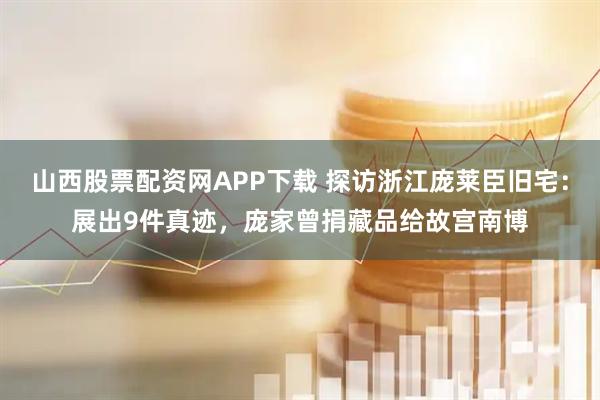 山西股票配资网APP下载 探访浙江庞莱臣旧宅：展出9件真迹，庞家曾捐藏品给故宫南博