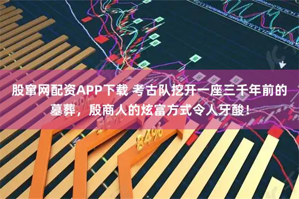 股窜网配资APP下载 考古队挖开一座三千年前的墓葬，殷商人的炫富方式令人牙酸！