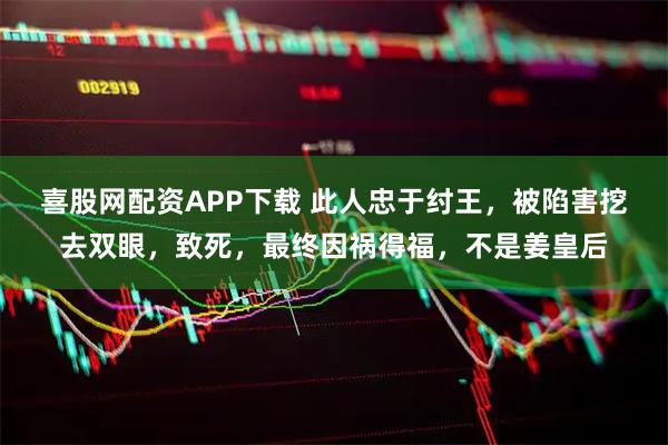 喜股网配资APP下载 此人忠于纣王，被陷害挖去双眼，致死，最终因祸得福，不是姜皇后