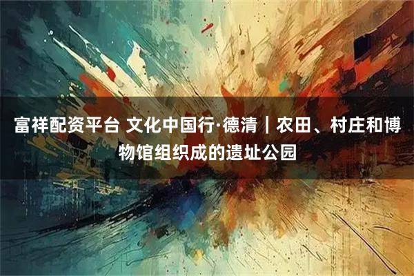 富祥配资平台 文化中国行·德清｜农田、村庄和博物馆组织成的遗址公园