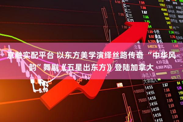 京融实配平台 以东方美学演绎丝路传奇 “中华风韵”舞剧《五星出东方》登陆加拿大