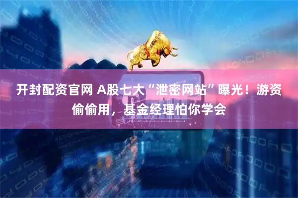 开封配资官网 A股七大“泄密网站”曝光！游资偷偷用，基金经理怕你学会