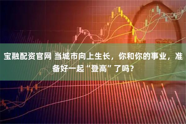 宝融配资官网 当城市向上生长，你和你的事业，准备好一起“登高”了吗？