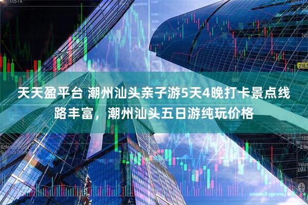 天天盈平台 潮州汕头亲子游5天4晚打卡景点线路丰富，潮州汕头五日游纯玩价格