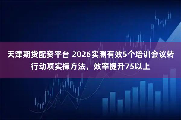 天津期货配资平台 2026实测有效5个培训会议转行动项实操方法，效率提升75以上