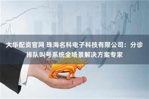 大华配资官网 珠海名科电子科技有限公司：分诊排队叫号系统全场景解决方案专家