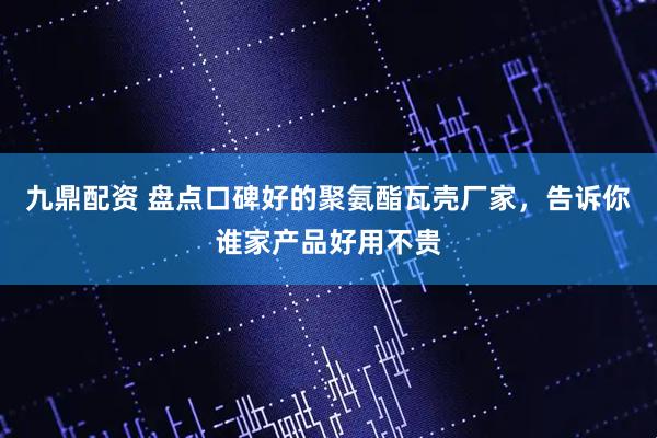 九鼎配资 盘点口碑好的聚氨酯瓦壳厂家，告诉你谁家产品好用不贵