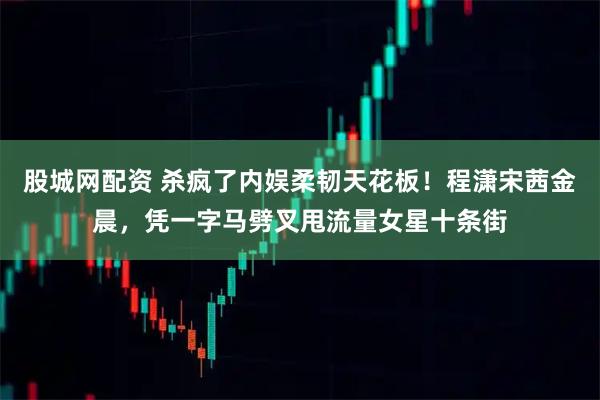 股城网配资 杀疯了内娱柔韧天花板！程潇宋茜金晨，凭一字马劈叉甩流量女星十条街