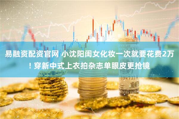 易融资配资官网 小沈阳闺女化妆一次就要花费2万! 穿新中式上衣拍杂志单眼皮更抢镜