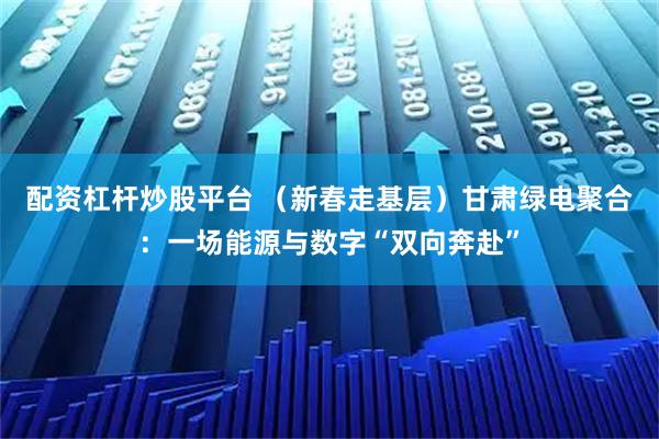 配资杠杆炒股平台 （新春走基层）甘肃绿电聚合：一场能源与数字“双向奔赴”
