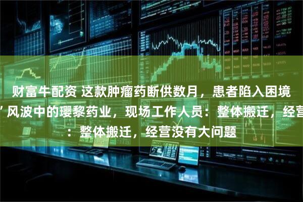 财富牛配资 这款肿瘤药断供数月，患者陷入困境 实探“封门”风波中的璎黎药业，现场工作人员：整体搬迁，经营没有大问题