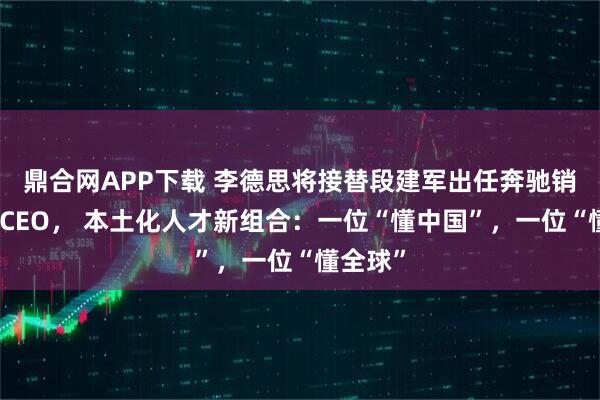 鼎合网APP下载 李德思将接替段建军出任奔驰销售公司CEO， 本土化人才新组合：一位“懂中国”，一位“懂全球”