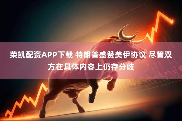 荣凯配资APP下载 特朗普盛赞美伊协议 尽管双方在具体内容上仍存分歧