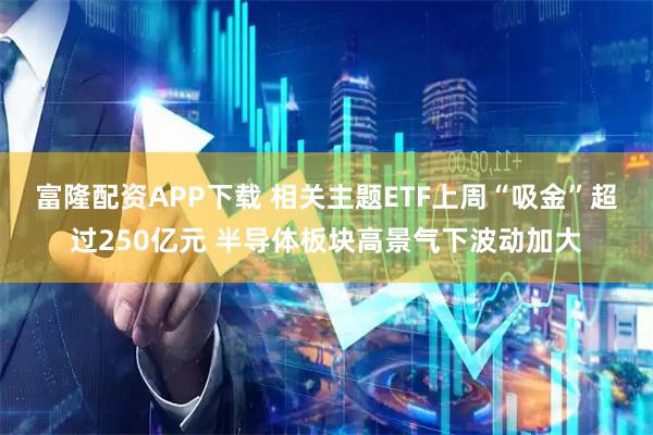 富隆配资APP下载 相关主题ETF上周“吸金”超过250亿元 半导体板块高景气下波动加大
