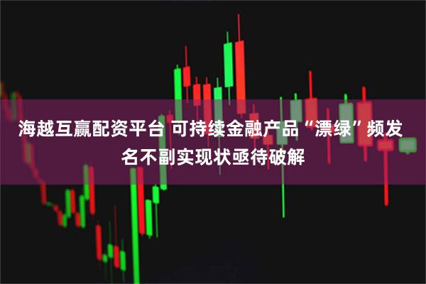 海越互赢配资平台 可持续金融产品“漂绿”频发 名不副实现状亟待破解