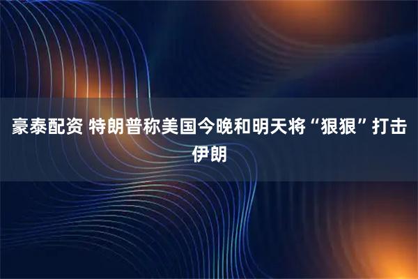 豪泰配资 特朗普称美国今晚和明天将“狠狠”打击伊朗