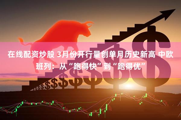 在线配资炒股 3月份开行量创单月历史新高 中欧班列：从“跑得快”到“跑得优”